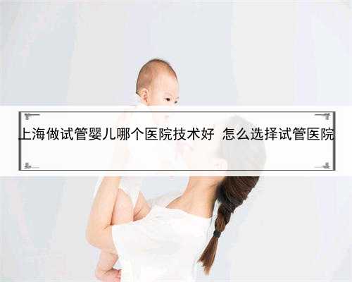 上海做试管婴儿哪个医院技术好 怎么选择试管医院