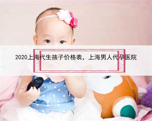 2020上海代生孩子价格表，上海男人代孕医院