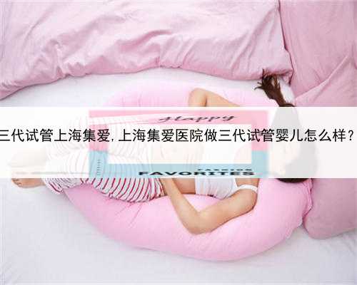 三代试管上海集爱,上海集爱医院做三代试管婴儿怎么样？