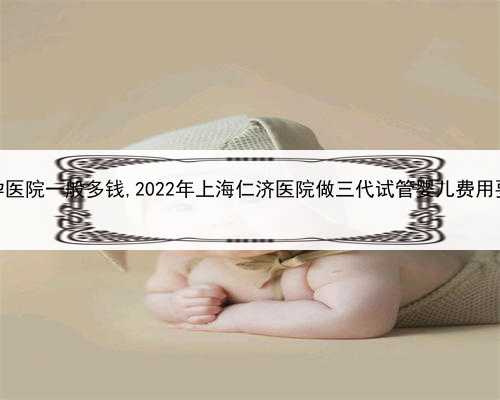 代孕费用高吗，海口代孕医院一般多钱,2022年上海仁济医院做三代试管婴儿费用