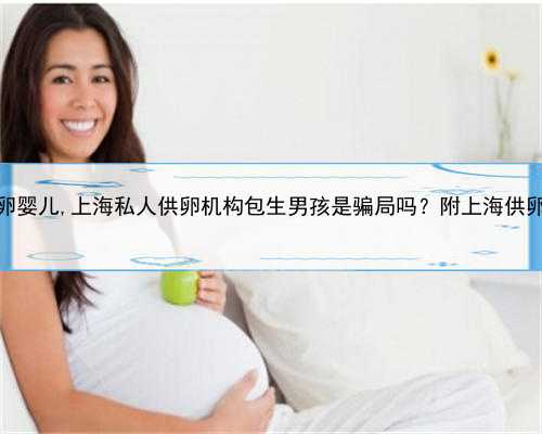 上海私立供卵婴儿,上海私人供卵机构包生男孩是骗局吗？附上海供卵医院名单