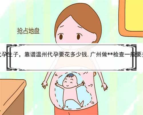 供卵代孕生子，靠谱温州代孕要花多少钱,广州做**检查一般要多少钱