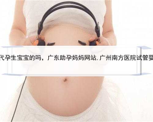 有找人代孕生宝宝的吗，广东助孕妈妈网站,广州南方医院试管婴儿费用