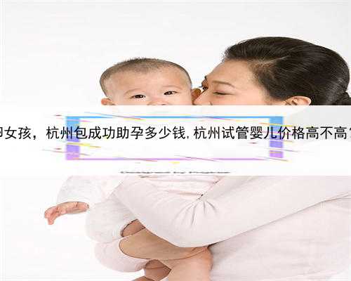 代孕如何选择供卵女孩，杭州包成功助孕多少钱,杭州试管婴儿价格高不高？具