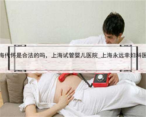 上海代怀是合法的吗，上海试管婴儿医院_上海永远幸妇科医院