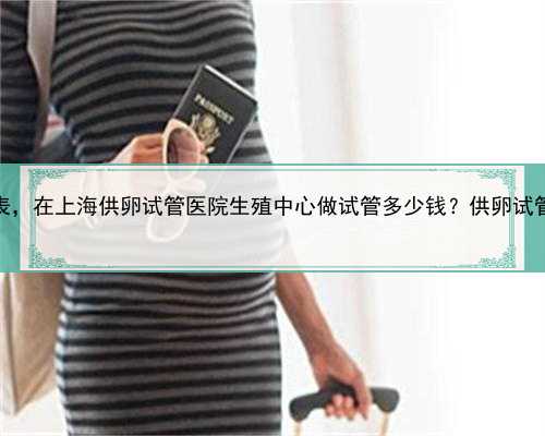 上海供卵自怀价格表，在上海供卵试管医院生殖中心做试管多少钱？供卵试管价