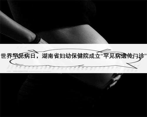 世界罕见病日，湖南省妇幼保健院成立“罕见病遗传门诊”