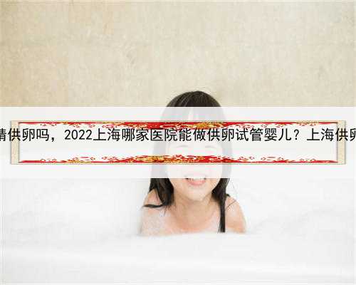 上海可以同时供精供卵吗，2022上海哪家医院能做供卵试管婴儿？上海供卵试管