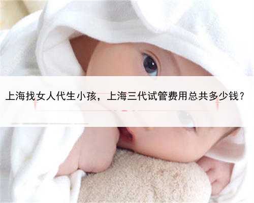 上海找女人代生小孩，上海三代试管费用总共多少钱？