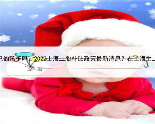 上海代生是自己的孩子吗，2022上海二胎补贴政策最新消息？在上海生二胎有奖