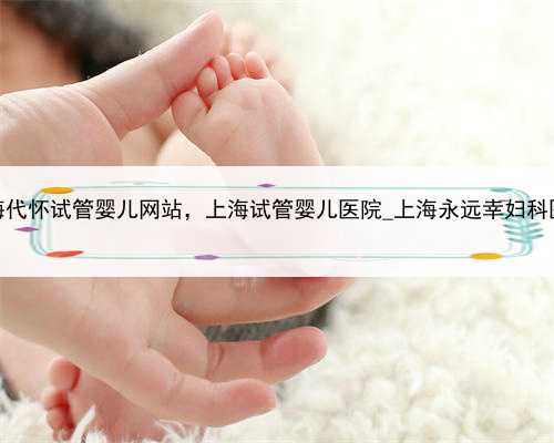 上海代怀试管婴儿网站，上海试管婴儿医院_上海永远幸妇科医院