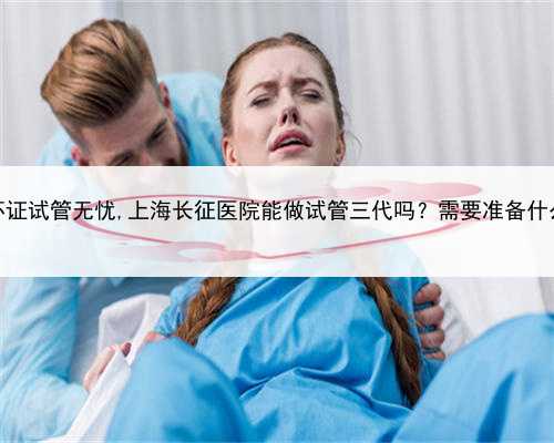 上海代怀证试管无忧,上海长征医院能做试管三代吗？需要准备什么证件？