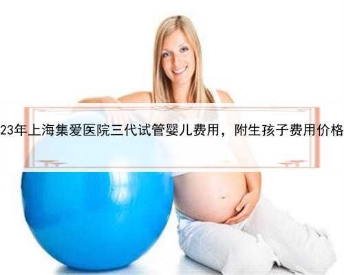2023年上海集爱医院三代试管婴儿费用，附生孩子费用价格！