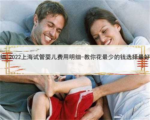 上海代怀收费明细,2022上海试管婴儿费用明细-教你花最少的钱选择最好的试管婴