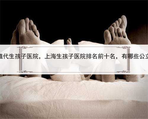 上海生殖代生孩子医院，上海生孩子医院排名前十名，有哪些公立医院？