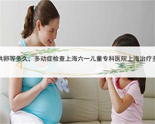 上海私立医院供卵等多久，多动症检查上海六一儿童专科医院上海治疗多动症儿