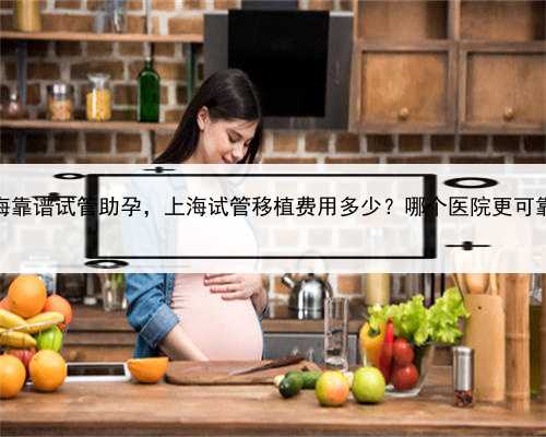 上海靠谱试管助孕，上海试管移植费用多少？哪个医院更可靠？