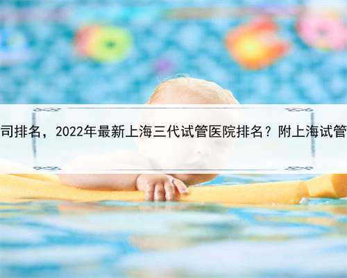 上海助孕公司排名，2022年最新上海三代试管医院排名？附上海试管医院成功率