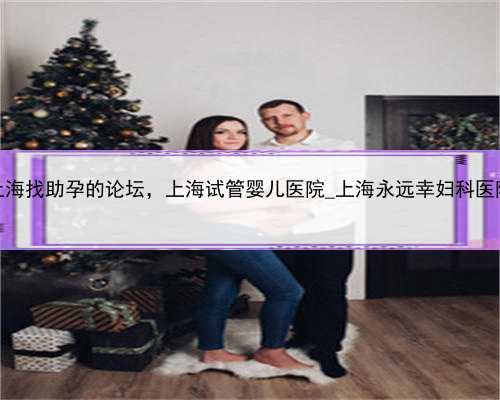 上海找助孕的论坛，上海试管婴儿医院_上海永远幸妇科医院