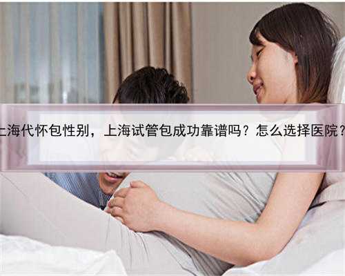 上海代怀包性别，上海试管包成功靠谱吗？怎么选择医院？