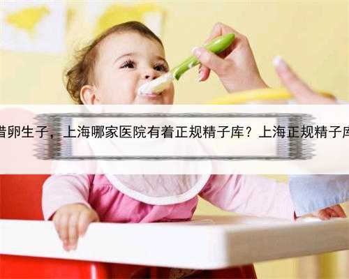 上海高龄借卵生子，上海哪家医院有着正规精子库？上海正规精子库去哪找？
