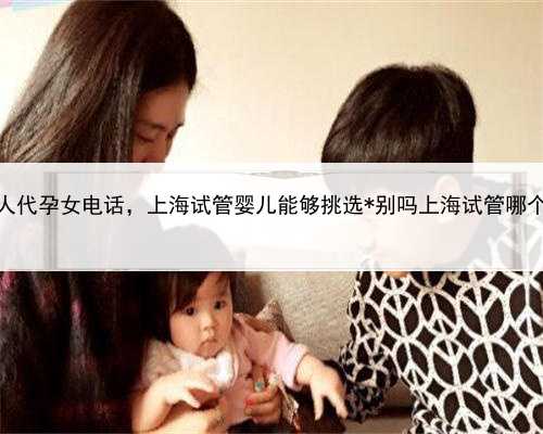 上海个人代孕女电话，上海试管婴儿能够挑选*别吗上海试管哪个医院可