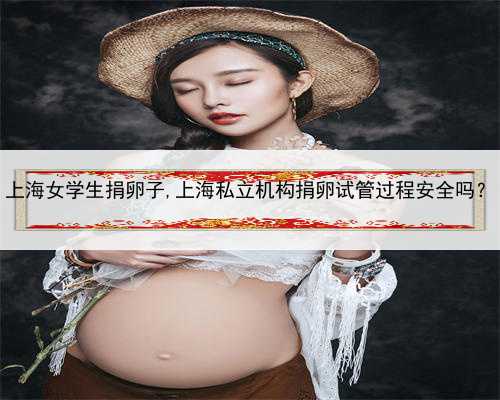 上海女学生捐卵子,上海私立机构捐卵试管过程安全吗？