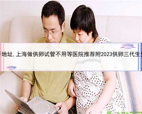 上海代生儿子地址,上海做供卵试管不用等医院推荐附2023供卵三代生男孩花费预