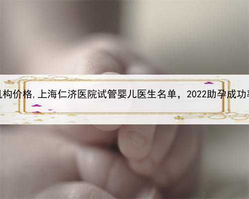 上海助孕产子机构价格,上海仁济医院试管婴儿医生名单，2022助孕成功率高的大
