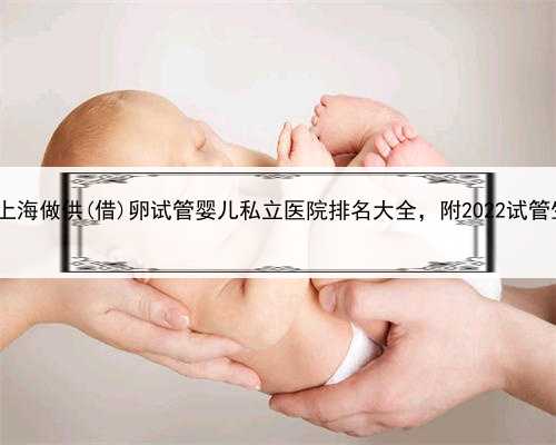 上海借卵子生子单身,上海做供(借)卵试管婴儿私立医院排名大全，附2022试管生
