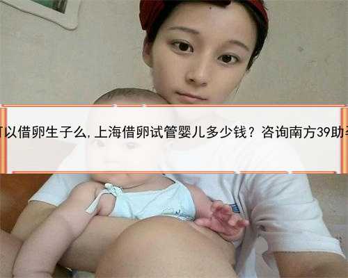 上海可以借卵生子么,上海借卵试管婴儿多少钱？咨询南方39助孕中心