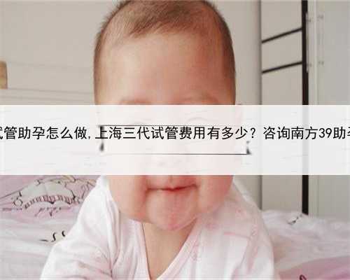 上海试管助孕怎么做,上海三代试管费用有多少？咨询南方39助孕中心