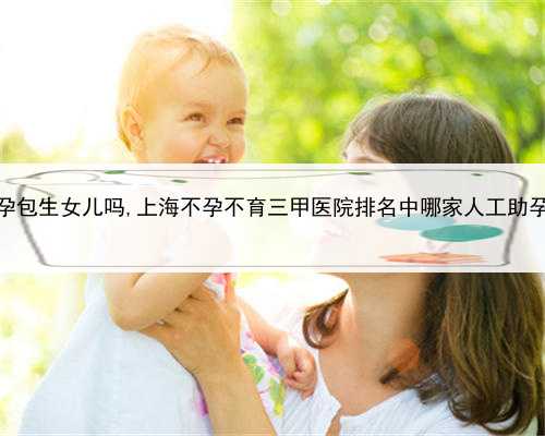 上海助孕包生女儿吗,上海不孕不育三甲医院排名中哪家人工助孕技术好