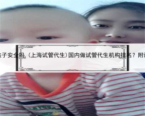 上海代生孩子安全吗,(上海试管代生)国内做试管代生机构排名？附详细介绍？