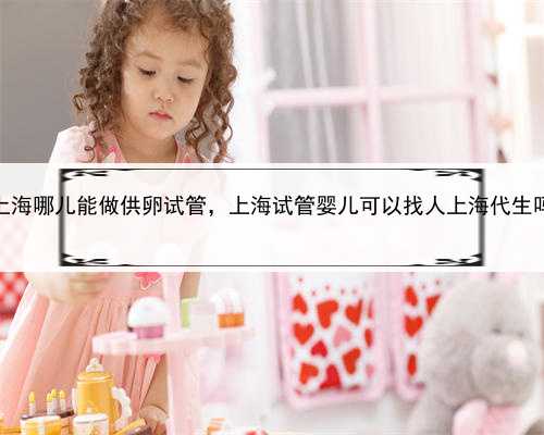 上海哪儿能做供卵试管，上海试管婴儿可以找人上海代生吗