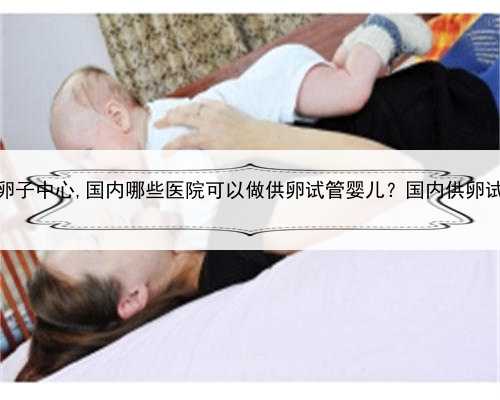 上海国内借卵子中心,国内哪些医院可以做供卵试管婴儿？国内供卵试管医院一