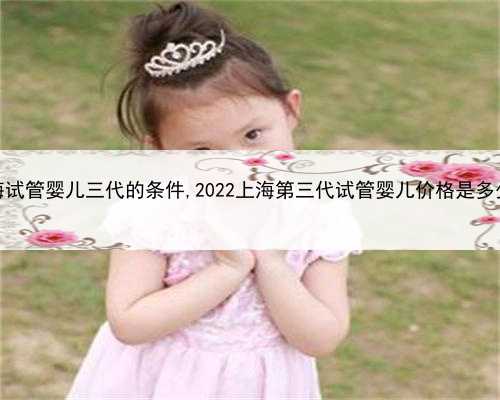 上海试管婴儿三代的条件,2022上海第三代试管婴儿价格是多少？