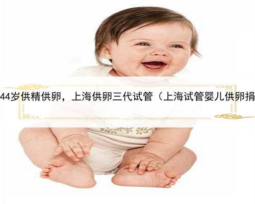 上海44岁供精供卵，上海供卵三代试管（上海试管婴儿供卵捐卵）