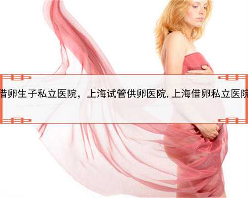 上海借卵生子私立医院，上海试管供卵医院,上海借卵私立医院排名