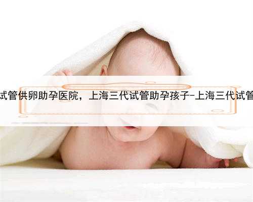 上海试管供卵助孕医院，上海三代试管助孕孩子-上海三代试管医院